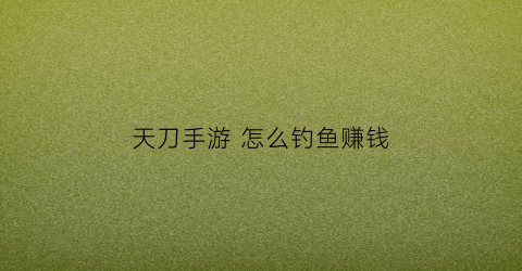 天刀手游怎么钓鱼赚钱(天刀手游在哪钓鱼收益最高)